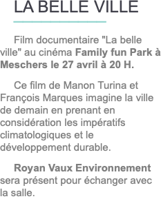 LA BELLE VILLE __________ Film documentaire "La belle ville" au cinéma Family fun Park à Meschers le 27 avril à 20 H. Ce film de Manon Turina et François Marques imagine la ville de demain en prenant en considération les impératifs climatologiques et le développement durable. Royan Vaux Environnement sera présent pour échanger avec la salle.