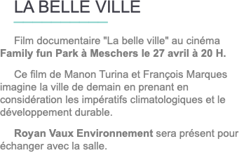 LA BELLE VILLE __________ Film documentaire "La belle ville" au cinéma Family fun Park à Meschers le 27 avril à 20 H. Ce film de Manon Turina et François Marques imagine la ville de demain en prenant en considération les impératifs climatologiques et le développement durable. Royan Vaux Environnement sera présent pour échanger avec la salle.