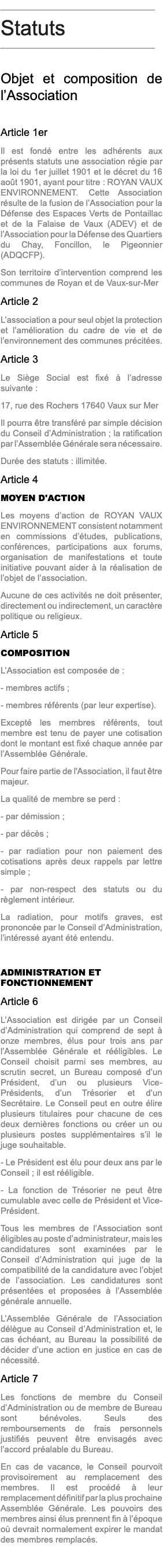 ________________________________ Statuts ________________________________ Objet et composition de l’Association Article 1er Il est fondé entre les adhérents aux présents statuts une association régie par la loi du 1er juillet 1901 et le décret du 16 août 1901, ayant pour titre : ROYAN VAUX ENVIRONNEMENT. Cette Association résulte de la fusion de l’Association pour la Défense des Espaces Verts de Pontaillac et de la Falaise de Vaux (ADEV) et de l’Association pour la Défense des Quartiers du Chay, Foncillon, le Pigeonnier (ADQCFP). Son territoire d’intervention comprend les communes de Royan et de Vaux-sur-Mer Article 2 L’association a pour seul objet la protection et l’amélioration du cadre de vie et de l’environnement des communes précitées. Article 3 Le Siège Social est fixé à l’adresse suivante : 17, rue des Rochers 17640 Vaux sur Mer Il pourra être transféré par simple décision du Conseil d’Administration ; la ratification par l’Assemblée Générale sera nécessaire. Durée des statuts : illimitée. Article 4 MOYEN D'ACTION Les moyens d’action de ROYAN VAUX ENVIRONNEMENT consistent notamment en commissions d’études, publications, conférences, participations aux forums, organisation de manifestations et toute initiative pouvant aider à la réalisation de l’objet de l’association. Aucune de ces activités ne doit présenter, directement ou indirectement, un caractère politique ou religieux. Article 5 COMPOSITION L’Association est composée de : - membres actifs ; - membres référents (par leur expertise). Excepté les membres référents, tout membre est tenu de payer une cotisation dont le montant est fixé chaque année par l’Assemblée Générale. Pour faire partie de l'Association, il faut être majeur. La qualité de membre se perd : - par démission ; - par décès ; - par radiation pour non paiement des cotisations après deux rappels par lettre simple ; - par non-respect des statuts ou du règlement intérieur. La radiation, pour motifs graves, est prononcée par le Conseil d’Administration, l’intéressé ayant été entendu. ADMINISTRATION ET FONCTIONNEMENT Article 6 L’Association est dirigée par un Conseil d’Administration qui comprend de sept à onze membres, élus pour trois ans par l’Assemblée Générale et rééligibles. Le Conseil choisit parmi ses membres, au scrutin secret, un Bureau composé d’un Président, d’un ou plusieurs Vice-Présidents, d’un Trésorier et d’un Secrétaire. Le Conseil peut en outre élire plusieurs titulaires pour chacune de ces deux dernières fonctions ou créer un ou plusieurs postes supplémentaires s’il le juge souhaitable. - Le Président est élu pour deux ans par le Conseil ; il est rééligible. - La fonction de Trésorier ne peut être cumulable avec celle de Président et Vice-Président. Tous les membres de l’Association sont éligibles au poste d’administrateur, mais les candidatures sont examinées par le Conseil d’Administration qui juge de la compatibilité de la candidature avec l’objet de l’association. Les candidatures sont présentées et proposées à l’Assemblée générale annuelle. L’Assemblée Générale de l’Association délègue au Conseil d’Administration et, le cas échéant, au Bureau la possibilité de décider d’une action en justice en cas de nécessité. Article 7 Les fonctions de membre du Conseil d’Administration ou de membre de Bureau sont bénévoles. Seuls des remboursements de frais personnels justifiés peuvent être envisagés avec l’accord préalable du Bureau. En cas de vacance, le Conseil pourvoit provisoirement au remplacement des membres. Il est procédé à leur remplacement définitif par la plus prochaine Assemblée Générale. Les pouvoirs des membres ainsi élus prennent fin à l’époque où devrait normalement expirer le mandat des membres remplacés.