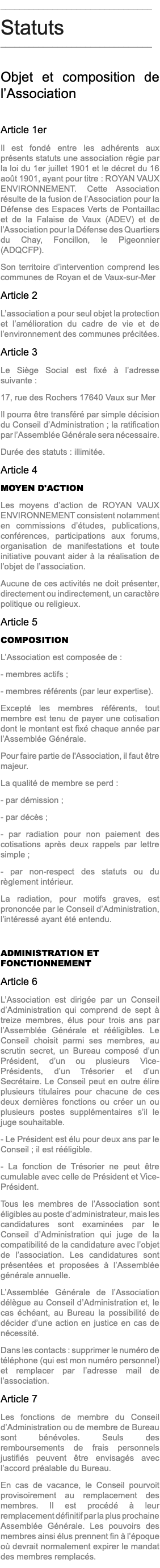 ________________________________ Statuts ________________________________ Objet et composition de l’Association Article 1er Il est fondé entre les adhérents aux présents statuts une association régie par la loi du 1er juillet 1901 et le décret du 16 août 1901, ayant pour titre : ROYAN VAUX ENVIRONNEMENT. Cette Association résulte de la fusion de l’Association pour la Défense des Espaces Verts de Pontaillac et de la Falaise de Vaux (ADEV) et de l’Association pour la Défense des Quartiers du Chay, Foncillon, le Pigeonnier (ADQCFP). Son territoire d’intervention comprend les communes de Royan et de Vaux-sur-Mer Article 2 L’association a pour seul objet la protection et l’amélioration du cadre de vie et de l’environnement des communes précitées. Article 3 Le Siège Social est fixé à l’adresse suivante : 17, rue des Rochers 17640 Vaux sur Mer Il pourra être transféré par simple décision du Conseil d’Administration ; la ratification par l’Assemblée Générale sera nécessaire. Durée des statuts : illimitée. Article 4 MOYEN D'ACTION Les moyens d’action de ROYAN VAUX ENVIRONNEMENT consistent notamment en commissions d’études, publications, conférences, participations aux forums, organisation de manifestations et toute initiative pouvant aider à la réalisation de l’objet de l’association. Aucune de ces activités ne doit présenter, directement ou indirectement, un caractère politique ou religieux. Article 5 COMPOSITION L’Association est composée de : - membres actifs ; - membres référents (par leur expertise). Excepté les membres référents, tout membre est tenu de payer une cotisation dont le montant est fixé chaque année par l’Assemblée Générale. Pour faire partie de l'Association, il faut être majeur. La qualité de membre se perd : - par démission ; - par décès ; - par radiation pour non paiement des cotisations après deux rappels par lettre simple ; - par non-respect des statuts ou du règlement intérieur. La radiation, pour motifs graves, est prononcée par le Conseil d’Administration, l’intéressé ayant été entendu. ADMINISTRATION ET FONCTIONNEMENT Article 6 L’Association est dirigée par un Conseil d’Administration qui comprend de sept à treize membres, élus pour trois ans par l’Assemblée Générale et rééligibles. Le Conseil choisit parmi ses membres, au scrutin secret, un Bureau composé d’un Président, d’un ou plusieurs Vice-Présidents, d’un Trésorier et d’un Secrétaire. Le Conseil peut en outre élire plusieurs titulaires pour chacune de ces deux dernières fonctions ou créer un ou plusieurs postes supplémentaires s’il le juge souhaitable. - Le Président est élu pour deux ans par le Conseil ; il est rééligible. - La fonction de Trésorier ne peut être cumulable avec celle de Président et Vice-Président. Tous les membres de l’Association sont éligibles au poste d’administrateur, mais les candidatures sont examinées par le Conseil d’Administration qui juge de la compatibilité de la candidature avec l’objet de l’association. Les candidatures sont présentées et proposées à l’Assemblée générale annuelle. L’Assemblée Générale de l’Association délègue au Conseil d’Administration et, le cas échéant, au Bureau la possibilité de décider d’une action en justice en cas de nécessité. Dans les contacts : supprimer le numéro de téléphone (qui est mon numéro personnel) et remplacer par l’adresse mail de l’association. Article 7 Les fonctions de membre du Conseil d’Administration ou de membre de Bureau sont bénévoles. Seuls des remboursements de frais personnels justifiés peuvent être envisagés avec l’accord préalable du Bureau. En cas de vacance, le Conseil pourvoit provisoirement au remplacement des membres. Il est procédé à leur remplacement définitif par la plus prochaine Assemblée Générale. Les pouvoirs des membres ainsi élus prennent fin à l’époque où devrait normalement expirer le mandat des membres remplacés.