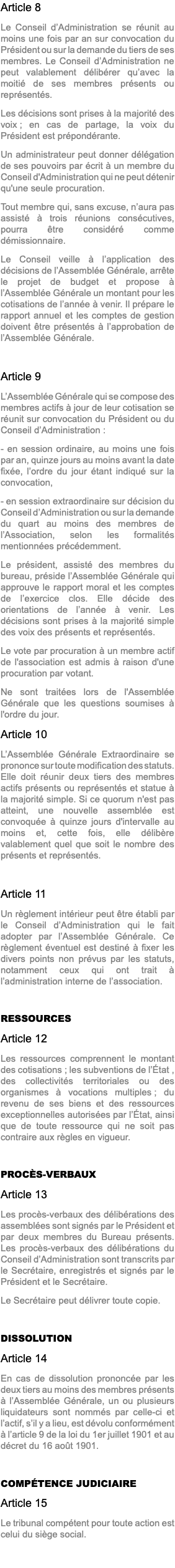 Article 8 Le Conseil d’Administration se réunit au moins une fois par an sur convocation du Président ou sur la demande du tiers de ses membres. Le Conseil d’Administration ne peut valablement délibérer qu’avec la moitié de ses membres présents ou représentés. Les décisions sont prises à la majorité des voix ; en cas de partage, la voix du Président est prépondérante. Un administrateur peut donner délégation de ses pouvoirs par écrit à un membre du Conseil d'Administration qui ne peut détenir qu'une seule procuration. Tout membre qui, sans excuse, n’aura pas assisté à trois réunions consécutives, pourra être considéré comme démissionnaire. Le Conseil veille à l’application des décisions de l’Assemblée Générale, arrête le projet de budget et propose à l’Assemblée Générale un montant pour les cotisations de l’année à venir. Il prépare le rapport annuel et les comptes de gestion doivent être présentés à l’approbation de l’Assemblée Générale. Article 9 L’Assemblée Générale qui se compose des membres actifs à jour de leur cotisation se réunit sur convocation du Président ou du Conseil d’Administration : - en session ordinaire, au moins une fois par an, quinze jours au moins avant la date fixée, l’ordre du jour étant indiqué sur la convocation, - en session extraordinaire sur décision du Conseil d’Administration ou sur la demande du quart au moins des membres de l’Association, selon les formalités mentionnées précédemment. Le président, assisté des membres du bureau, préside l’Assemblée Générale qui approuve le rapport moral et les comptes de l’exercice clos. Elle décide des orientations de l’année à venir. Les décisions sont prises à la majorité simple des voix des présents et représentés. Le vote par procuration à un membre actif de l'association est admis à raison d'une procuration par votant. Ne sont traitées lors de l'Assemblée Générale que les questions soumises à l'ordre du jour. Article 10 L’Assemblée Générale Extraordinaire se prononce sur toute modification des statuts. Elle doit réunir deux tiers des membres actifs présents ou représentés et statue à la majorité simple. Si ce quorum n'est pas atteint, une nouvelle assemblée est convoquée à quinze jours d'intervalle au moins et, cette fois, elle délibère valablement quel que soit le nombre des présents et représentés. Article 11 Un règlement intérieur peut être établi par le Conseil d’Administration qui le fait adopter par l’Assemblée Générale. Ce règlement éventuel est destiné à fixer les divers points non prévus par les statuts, notamment ceux qui ont trait à l’administration interne de l’association. RESSOURCES Article 12 Les ressources comprennent le montant des cotisations ; les subventions de l’État , des collectivités territoriales ou des organismes à vocations multiples ; du revenu de ses biens et des ressources exceptionnelles autorisées par l’État, ainsi que de toute ressource qui ne soit pas contraire aux règles en vigueur. PROCÈS-VERBAUX Article 13 Les procès-verbaux des délibérations des assemblées sont signés par le Président et par deux membres du Bureau présents. Les procès-verbaux des délibérations du Conseil d’Administration sont transcrits par le Secrétaire, enregistrés et signés par le Président et le Secrétaire. Le Secrétaire peut délivrer toute copie. DISSOLUTION Article 14 En cas de dissolution prononcée par les deux tiers au moins des membres présents à l’Assemblée Générale, un ou plusieurs liquidateurs sont nommés par celle-ci et l’actif, s’il y a lieu, est dévolu conformément à l’article 9 de la loi du 1er juillet 1901 et au décret du 16 août 1901. COMPÉTENCE JUDICIAIRE Article 15 Le tribunal compétent pour toute action est celui du siège social.