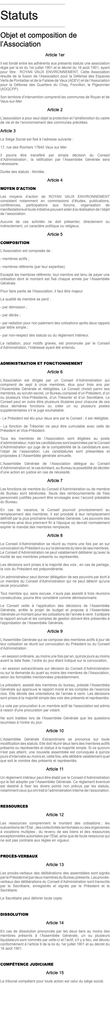 ________________________________ Statuts ________________________________ Objet et composition de l’Association Article 1er Il est fondé entre les adhérents aux présents statuts une association régie par la loi du 1er juillet 1901 et le décret du 16 août 1901, ayant pour titre : ROYAN VAUX ENVIRONNEMENT. Cette Association résulte de la fusion de l’Association pour la Défense des Espaces Verts de Pontaillac et de la Falaise de Vaux (ADEV) et de l’Association pour la Défense des Quartiers du Chay, Foncillon, le Pigeonnier (ADQCFP). Son territoire d’intervention comprend les communes de Royan et de Vaux-sur-Mer Article 2 L’association a pour seul objet la protection et l’amélioration du cadre de vie et de l’environnement des communes précitées. Article 3 Le Siège Social est fixé à l’adresse suivante : 17, rue des Rochers 17640 Vaux sur Mer Il pourra être transféré par simple décision du Conseil d’Administration ; la ratification par l’Assemblée Générale sera nécessaire. Durée des statuts : illimitée. Article 4 MOYEN D'ACTION Les moyens d’action de ROYAN VAUX ENVIRONNEMENT consistent notamment en commissions d’études, publications, conférences, participations aux forums, organisation de manifestations et toute initiative pouvant aider à la réalisation de l’objet de l’association. Aucune de ces activités ne doit présenter, directement ou indirectement, un caractère politique ou religieux. Article 5 COMPOSITION L’Association est composée de : - membres actifs ; - membres référents (par leur expertise). Excepté les membres référents, tout membre est tenu de payer une cotisation dont le montant est fixé chaque année par l’Assemblée Générale. Pour faire partie de l'Association, il faut être majeur. La qualité de membre se perd : - par démission ; - par décès ; - par radiation pour non paiement des cotisations après deux rappels par lettre simple ; - par non-respect des statuts ou du règlement intérieur. La radiation, pour motifs graves, est prononcée par le Conseil d’Administration, l’intéressé ayant été entendu. ADMINISTRATION ET FONCTIONNEMENT Article 6 L’Association est dirigée par un Conseil d’Administration qui comprend de sept à onze membres, élus pour trois ans par l’Assemblée Générale et rééligibles. Le Conseil choisit parmi ses membres, au scrutin secret, un Bureau composé d’un Président, d’un ou plusieurs Vice-Présidents, d’un Trésorier et d’un Secrétaire. Le Conseil peut en outre élire plusieurs titulaires pour chacune de ces deux dernières fonctions ou créer un ou plusieurs postes supplémentaires s’il le juge souhaitable. - Le Président est élu pour deux ans par le Conseil ; il est rééligible. - La fonction de Trésorier ne peut être cumulable avec celle de Président et Vice-Président. Tous les membres de l’Association sont éligibles au poste d’administrateur, mais les candidatures sont examinées par le Conseil d’Administration qui juge de la compatibilité de la candidature avec l’objet de l’association. Les candidatures sont présentées et proposées à l’Assemblée générale annuelle. L’Assemblée Générale de l’Association délègue au Conseil d’Administration et, le cas échéant, au Bureau la possibilité de décider d’une action en justice en cas de nécessité. Article 7 Les fonctions de membre du Conseil d’Administration ou de membre de Bureau sont bénévoles. Seuls des remboursements de frais personnels justifiés peuvent être envisagés avec l’accord préalable du Bureau. En cas de vacance, le Conseil pourvoit provisoirement au remplacement des membres. Il est procédé à leur remplacement définitif par la plus prochaine Assemblée Générale. Les pouvoirs des membres ainsi élus prennent fin à l’époque où devrait normalement expirer le mandat des membres remplacés. Article 8 Le Conseil d’Administration se réunit au moins une fois par an sur convocation du Président ou sur la demande du tiers de ses membres. Le Conseil d’Administration ne peut valablement délibérer qu’avec la moitié de ses membres présents ou représentés. Les décisions sont prises à la majorité des voix ; en cas de partage, la voix du Président est prépondérante. Un administrateur peut donner délégation de ses pouvoirs par écrit à un membre du Conseil d'Administration qui ne peut détenir qu'une seule procuration. Tout membre qui, sans excuse, n’aura pas assisté à trois réunions consécutives, pourra être considéré comme démissionnaire. Le Conseil veille à l’application des décisions de l’Assemblée Générale, arrête le projet de budget et propose à l’Assemblée Générale un montant pour les cotisations de l’année à venir. Il prépare le rapport annuel et les comptes de gestion doivent être présentés à l’approbation de l’Assemblée Générale. Article 9 L’Assemblée Générale qui se compose des membres actifs à jour de leur cotisation se réunit sur convocation du Président ou du Conseil d’Administration : - en session ordinaire, au moins une fois par an, quinze jours au moins avant la date fixée, l’ordre du jour étant indiqué sur la convocation, - en session extraordinaire sur décision du Conseil d’Administration ou sur la demande du quart au moins des membres de l’Association, selon les formalités mentionnées précédemment. Le président, assisté des membres du bureau, préside l’Assemblée Générale qui approuve le rapport moral et les comptes de l’exercice clos. Elle décide des orientations de l’année à venir. Les décisions sont prises à la majorité simple des voix des présents et représentés. Le vote par procuration à un membre actif de l'association est admis à raison d'une procuration par votant. Ne sont traitées lors de l'Assemblée Générale que les questions soumises à l'ordre du jour. Article 10 L’Assemblée Générale Extraordinaire se prononce sur toute modification des statuts. Elle doit réunir deux tiers des membres actifs présents ou représentés et statue à la majorité simple. Si ce quorum n'est pas atteint, une nouvelle assemblée est convoquée à quinze jours d'intervalle au moins et, cette fois, elle délibère valablement quel que soit le nombre des présents et représentés. Article 11 Un règlement intérieur peut être établi par le Conseil d’Administration qui le fait adopter par l’Assemblée Générale. Ce règlement éventuel est destiné à fixer les divers points non prévus par les statuts, notamment ceux qui ont trait à l’administration interne de l’association. RESSOURCES Article 12 Les ressources comprennent le montant des cotisations ; les subventions de l’État , des collectivités territoriales ou des organismes à vocations multiples ; du revenu de ses biens et des ressources exceptionnelles autorisées par l’État, ainsi que de toute ressource qui ne soit pas contraire aux règles en vigueur. PROCÈS-VERBAUX Article 13 Les procès-verbaux des délibérations des assemblées sont signés par le Président et par deux membres du Bureau présents. Les procès-verbaux des délibérations du Conseil d’Administration sont transcrits par le Secrétaire, enregistrés et signés par le Président et le Secrétaire. Le Secrétaire peut délivrer toute copie. DISSOLUTION Article 14 En cas de dissolution prononcée par les deux tiers au moins des membres présents à l’Assemblée Générale, un ou plusieurs liquidateurs sont nommés par celle-ci et l’actif, s’il y a lieu, est dévolu conformément à l’article 9 de la loi du 1er juillet 1901 et au décret du 16 août 1901. COMPÉTENCE JUDICIAIRE Article 15 Le tribunal compétent pour toute action est celui du siège social.