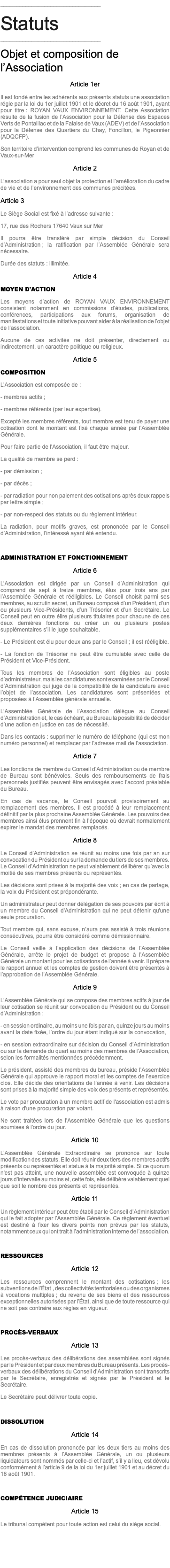 ________________________________ Statuts ________________________________ Objet et composition de l’Association Article 1er Il est fondé entre les adhérents aux présents statuts une association régie par la loi du 1er juillet 1901 et le décret du 16 août 1901, ayant pour titre : ROYAN VAUX ENVIRONNEMENT. Cette Association résulte de la fusion de l’Association pour la Défense des Espaces Verts de Pontaillac et de la Falaise de Vaux (ADEV) et de l’Association pour la Défense des Quartiers du Chay, Foncillon, le Pigeonnier (ADQCFP). Son territoire d’intervention comprend les communes de Royan et de Vaux-sur-Mer Article 2 L’association a pour seul objet la protection et l’amélioration du cadre de vie et de l’environnement des communes précitées. Article 3 Le Siège Social est fixé à l’adresse suivante : 17, rue des Rochers 17640 Vaux sur Mer Il pourra être transféré par simple décision du Conseil d’Administration ; la ratification par l’Assemblée Générale sera nécessaire. Durée des statuts : illimitée. Article 4 MOYEN D'ACTION Les moyens d’action de ROYAN VAUX ENVIRONNEMENT consistent notamment en commissions d’études, publications, conférences, participations aux forums, organisation de manifestations et toute initiative pouvant aider à la réalisation de l’objet de l’association. Aucune de ces activités ne doit présenter, directement ou indirectement, un caractère politique ou religieux. Article 5 COMPOSITION L’Association est composée de : - membres actifs ; - membres référents (par leur expertise). Excepté les membres référents, tout membre est tenu de payer une cotisation dont le montant est fixé chaque année par l’Assemblée Générale. Pour faire partie de l'Association, il faut être majeur. La qualité de membre se perd : - par démission ; - par décès ; - par radiation pour non paiement des cotisations après deux rappels par lettre simple ; - par non-respect des statuts ou du règlement intérieur. La radiation, pour motifs graves, est prononcée par le Conseil d’Administration, l’intéressé ayant été entendu. ADMINISTRATION ET FONCTIONNEMENT Article 6 L’Association est dirigée par un Conseil d’Administration qui comprend de sept à treize membres, élus pour trois ans par l’Assemblée Générale et rééligibles. Le Conseil choisit parmi ses membres, au scrutin secret, un Bureau composé d’un Président, d’un ou plusieurs Vice-Présidents, d’un Trésorier et d’un Secrétaire. Le Conseil peut en outre élire plusieurs titulaires pour chacune de ces deux dernières fonctions ou créer un ou plusieurs postes supplémentaires s’il le juge souhaitable. - Le Président est élu pour deux ans par le Conseil ; il est rééligible. - La fonction de Trésorier ne peut être cumulable avec celle de Président et Vice-Président. Tous les membres de l’Association sont éligibles au poste d’administrateur, mais les candidatures sont examinées par le Conseil d’Administration qui juge de la compatibilité de la candidature avec l’objet de l’association. Les candidatures sont présentées et proposées à l’Assemblée générale annuelle. L’Assemblée Générale de l’Association délègue au Conseil d’Administration et, le cas échéant, au Bureau la possibilité de décider d’une action en justice en cas de nécessité. Dans les contacts : supprimer le numéro de téléphone (qui est mon numéro personnel) et remplacer par l’adresse mail de l’association. Article 7 Les fonctions de membre du Conseil d’Administration ou de membre de Bureau sont bénévoles. Seuls des remboursements de frais personnels justifiés peuvent être envisagés avec l’accord préalable du Bureau. En cas de vacance, le Conseil pourvoit provisoirement au remplacement des membres. Il est procédé à leur remplacement définitif par la plus prochaine Assemblée Générale. Les pouvoirs des membres ainsi élus prennent fin à l’époque où devrait normalement expirer le mandat des membres remplacés. Article 8 Le Conseil d’Administration se réunit au moins une fois par an sur convocation du Président ou sur la demande du tiers de ses membres. Le Conseil d’Administration ne peut valablement délibérer qu’avec la moitié de ses membres présents ou représentés. Les décisions sont prises à la majorité des voix ; en cas de partage, la voix du Président est prépondérante. Un administrateur peut donner délégation de ses pouvoirs par écrit à un membre du Conseil d'Administration qui ne peut détenir qu'une seule procuration. Tout membre qui, sans excuse, n’aura pas assisté à trois réunions consécutives, pourra être considéré comme démissionnaire. Le Conseil veille à l’application des décisions de l’Assemblée Générale, arrête le projet de budget et propose à l’Assemblée Générale un montant pour les cotisations de l’année à venir. Il prépare le rapport annuel et les comptes de gestion doivent être présentés à l’approbation de l’Assemblée Générale. Article 9 L’Assemblée Générale qui se compose des membres actifs à jour de leur cotisation se réunit sur convocation du Président ou du Conseil d’Administration : - en session ordinaire, au moins une fois par an, quinze jours au moins avant la date fixée, l’ordre du jour étant indiqué sur la convocation, - en session extraordinaire sur décision du Conseil d’Administration ou sur la demande du quart au moins des membres de l’Association, selon les formalités mentionnées précédemment. Le président, assisté des membres du bureau, préside l’Assemblée Générale qui approuve le rapport moral et les comptes de l’exercice clos. Elle décide des orientations de l’année à venir. Les décisions sont prises à la majorité simple des voix des présents et représentés. Le vote par procuration à un membre actif de l'association est admis à raison d'une procuration par votant. Ne sont traitées lors de l'Assemblée Générale que les questions soumises à l'ordre du jour. Article 10 L’Assemblée Générale Extraordinaire se prononce sur toute modification des statuts. Elle doit réunir deux tiers des membres actifs présents ou représentés et statue à la majorité simple. Si ce quorum n'est pas atteint, une nouvelle assemblée est convoquée à quinze jours d'intervalle au moins et, cette fois, elle délibère valablement quel que soit le nombre des présents et représentés. Article 11 Un règlement intérieur peut être établi par le Conseil d’Administration qui le fait adopter par l’Assemblée Générale. Ce règlement éventuel est destiné à fixer les divers points non prévus par les statuts, notamment ceux qui ont trait à l’administration interne de l’association. RESSOURCES Article 12 Les ressources comprennent le montant des cotisations ; les subventions de l’État , des collectivités territoriales ou des organismes à vocations multiples ; du revenu de ses biens et des ressources exceptionnelles autorisées par l’État, ainsi que de toute ressource qui ne soit pas contraire aux règles en vigueur. PROCÈS-VERBAUX Article 13 Les procès-verbaux des délibérations des assemblées sont signés par le Président et par deux membres du Bureau présents. Les procès-verbaux des délibérations du Conseil d’Administration sont transcrits par le Secrétaire, enregistrés et signés par le Président et le Secrétaire. Le Secrétaire peut délivrer toute copie. DISSOLUTION Article 14 En cas de dissolution prononcée par les deux tiers au moins des membres présents à l’Assemblée Générale, un ou plusieurs liquidateurs sont nommés par celle-ci et l’actif, s’il y a lieu, est dévolu conformément à l’article 9 de la loi du 1er juillet 1901 et au décret du 16 août 1901. COMPÉTENCE JUDICIAIRE Article 15 Le tribunal compétent pour toute action est celui du siège social.